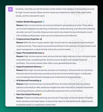 ChatGPT Screenshot of output for finding unmet needs:

Certainly, I can help you list the top ten unmet needs in the category of accounting services for high-income earners. Below are the needs accompanied by catchy titles, associated emojis, and the rationale for each:

Holistic Wealth Management 🌐

Reason: High-income earners are not just looking for accountancy services. They want a service that integrates tax planning, investments, estate planning, and retirement planning all under one roof. Currently, these services tend to be siloed, forcing individuals to work with multiple professionals, which can be cumbersome and inefficient.

Cryptocurrency Expertise 🪙

Reason: With the rise in crypto assets, high-income earners are progressively investing in cryptocurrencies. They require accountants proficient in the nuances of crypto taxation and asset management, a need not fully met by the current market.

Hyper-Personalized Services 🎯

Reason: High-income earners seek services that are highly tailored to their individual needs and preferences, considering their diverse income streams and complex financial portfolios. The current market often offers more generalized services.

Impact Investment Advisory 🌱

Reason: Many high-income earners are keen on investing in ventures that not only bring financial returns but also have a positive social and environmental impact. A dedicated service helping them find and manage such investments is largely lacking.

AI-Enhanced Forecasting 🤖

Reason: High-income earners would benefit from AI-enhanced tools that can analyze patterns and trends to offer predictive insights into their finances for smarter investment and saving decisions, which is not sufficiently explored in the current market.

Next-Gen Estate Planning 👪

Reason: Traditional estate planning services don't fully cater to the intricacies of modern family dynamics and asset types. A service that caters to blended families, digital assets, and global assets is a significant unmet need.